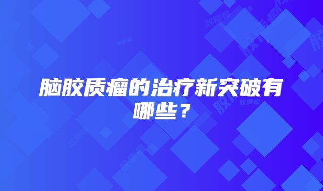 脑胶质瘤的治疗新突破有哪些？