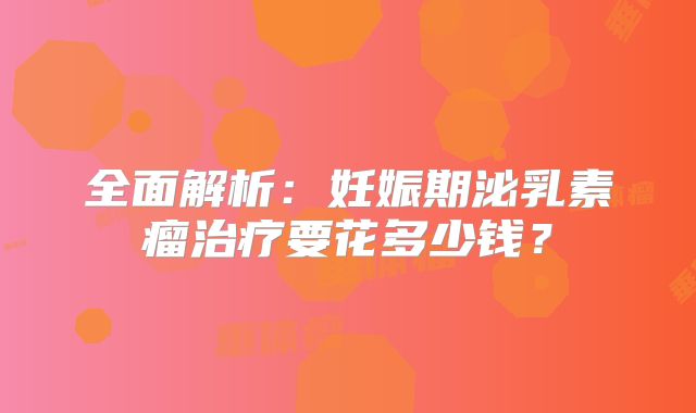 全面解析：妊娠期泌乳素瘤治疗要花多少钱？