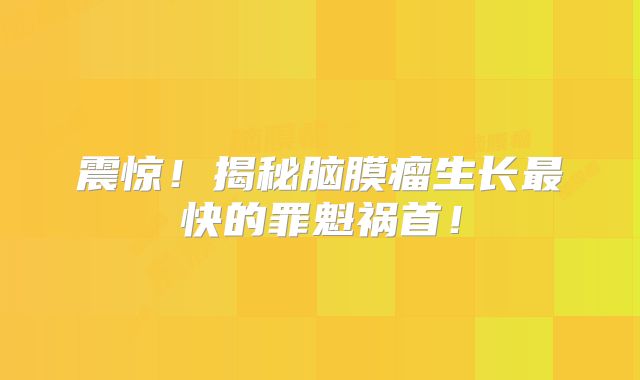 震惊！揭秘脑膜瘤生长最快的罪魁祸首！