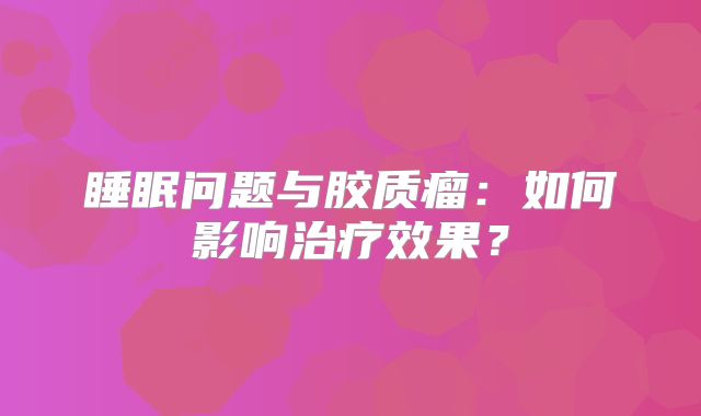 睡眠问题与胶质瘤：如何影响治疗效果？