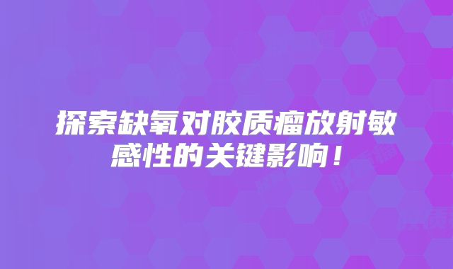 探索缺氧对胶质瘤放射敏感性的关键影响！