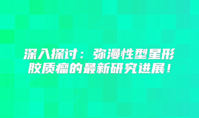 深入探讨：弥漫性型星形胶质瘤的最新研究进展！