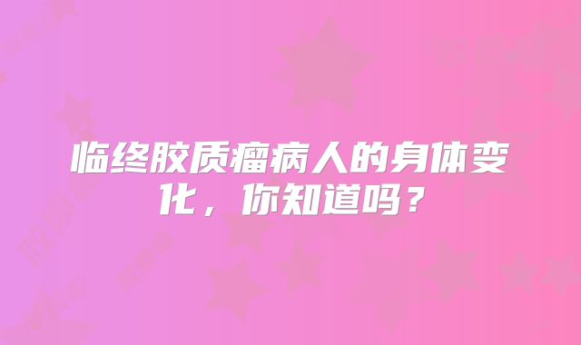 临终胶质瘤病人的身体变化，你知道吗？