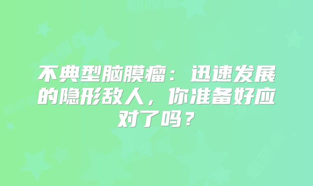不典型脑膜瘤：迅速发展的隐形敌人，你准备好应对了吗？