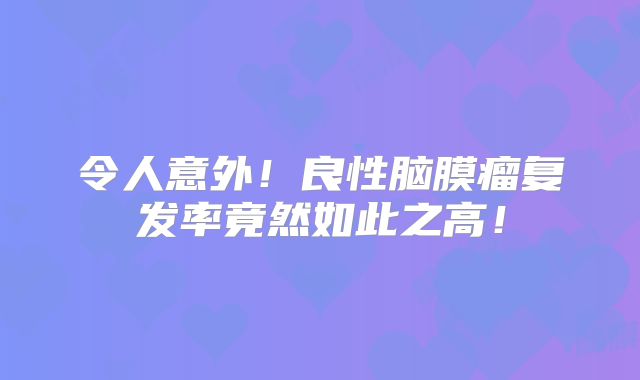 令人意外！良性脑膜瘤复发率竟然如此之高！