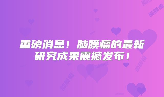 重磅消息！脑膜瘤的最新研究成果震撼发布！