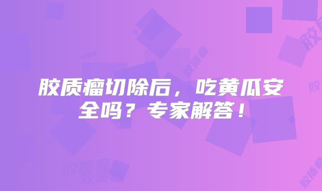 胶质瘤切除后，吃黄瓜安全吗？专家解答！