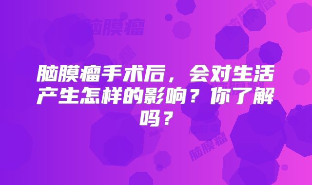 脑膜瘤手术后，会对生活产生怎样的影响？你了解吗？