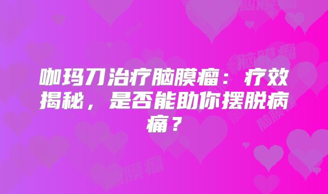 咖玛刀治疗脑膜瘤：疗效揭秘，是否能助你摆脱病痛？