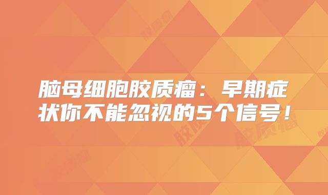脑母细胞胶质瘤：早期症状你不能忽视的5个信号！
