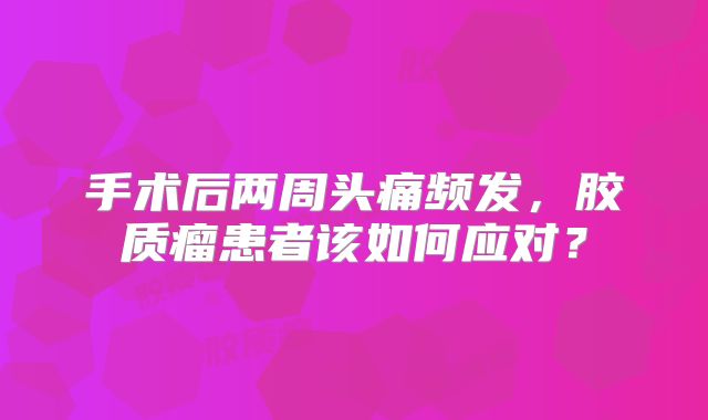 手术后两周头痛频发，胶质瘤患者该如何应对？