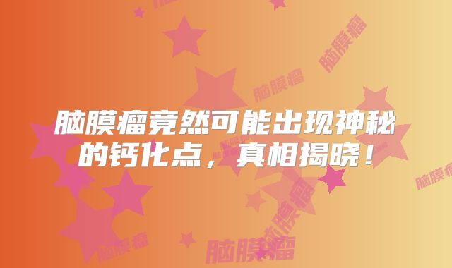 脑膜瘤竟然可能出现神秘的钙化点，真相揭晓！
