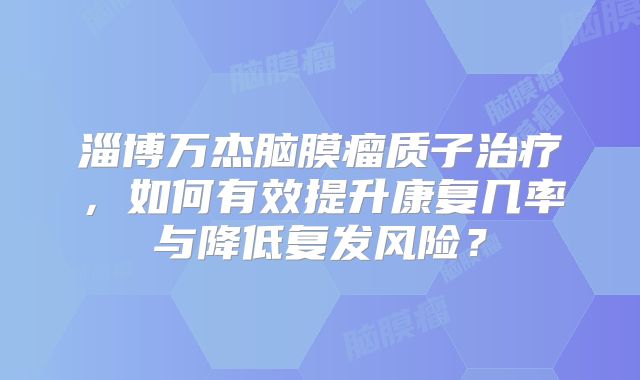 淄博万杰脑膜瘤质子治疗，如何有效提升康复几率与降低复发风险？