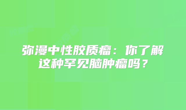 弥漫中性胶质瘤：你了解这种罕见脑肿瘤吗？