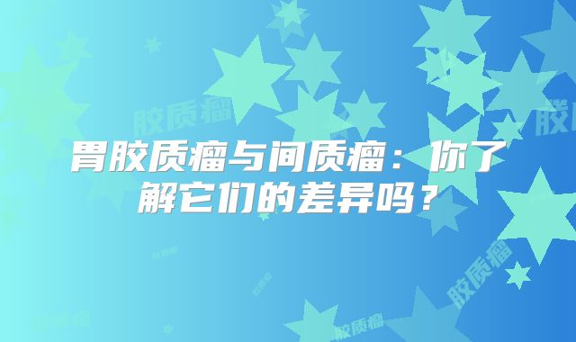 胃胶质瘤与间质瘤：你了解它们的差异吗？