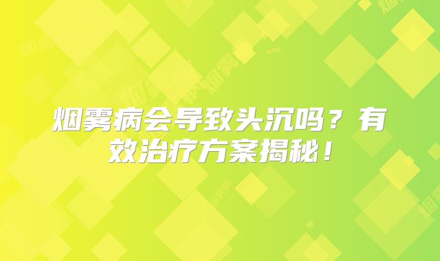 烟雾病会导致头沉吗？有效治疗方案揭秘！