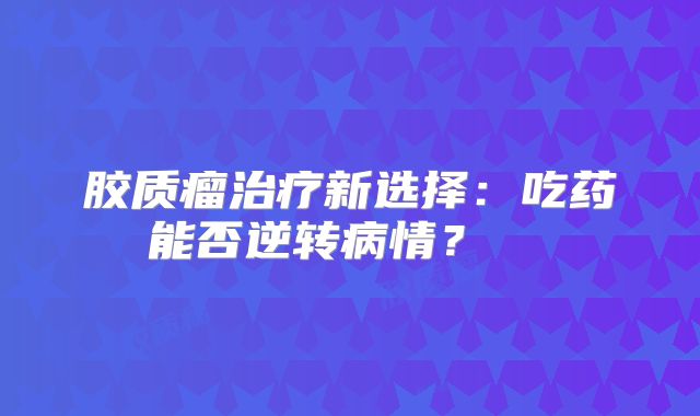 胶质瘤治疗新选择：吃药能否逆转病情？  