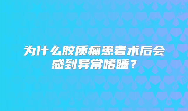 为什么胶质瘤患者术后会感到异常嗜睡？