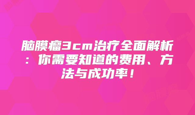 脑膜瘤3cm治疗全面解析：你需要知道的费用、方法与成功率！