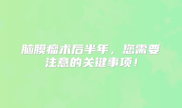 脑膜瘤术后半年，您需要注意的关键事项！