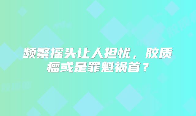 频繁摇头让人担忧，胶质瘤或是罪魁祸首？
