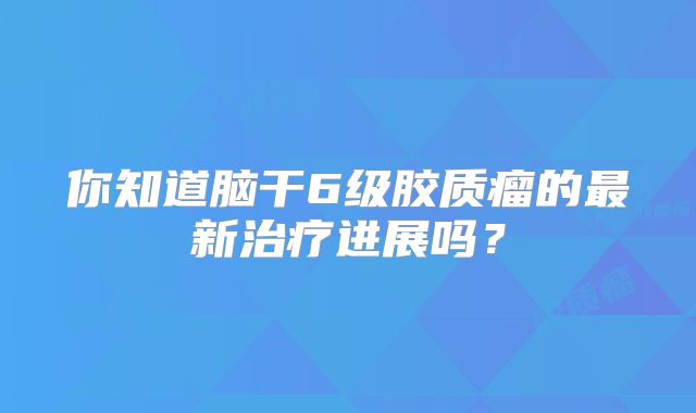 你知道脑干6级胶质瘤的最新治疗进展吗？