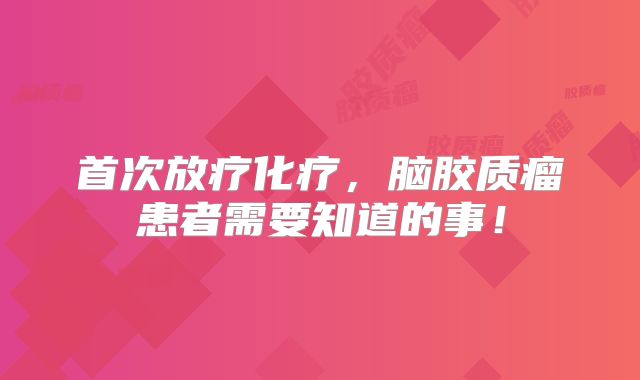 首次放疗化疗，脑胶质瘤患者需要知道的事！