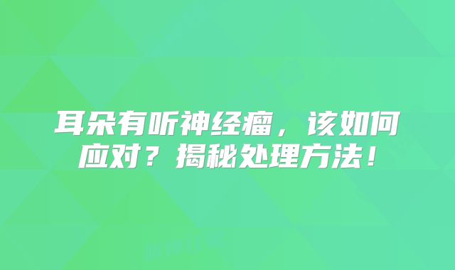 耳朵有听神经瘤，该如何应对？揭秘处理方法！