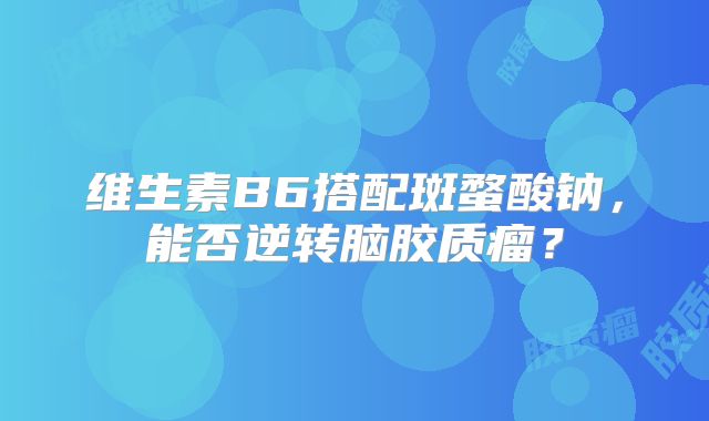 维生素B6搭配斑蝥酸钠，能否逆转脑胶质瘤？