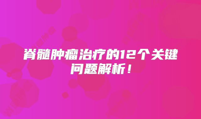 脊髓肿瘤治疗的12个关键问题解析！