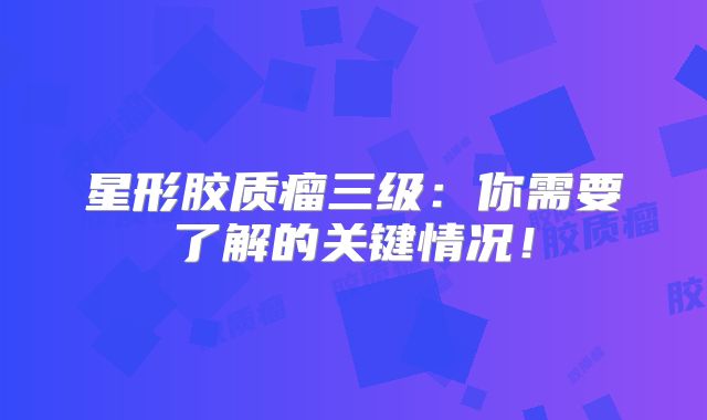 星形胶质瘤三级：你需要了解的关键情况！