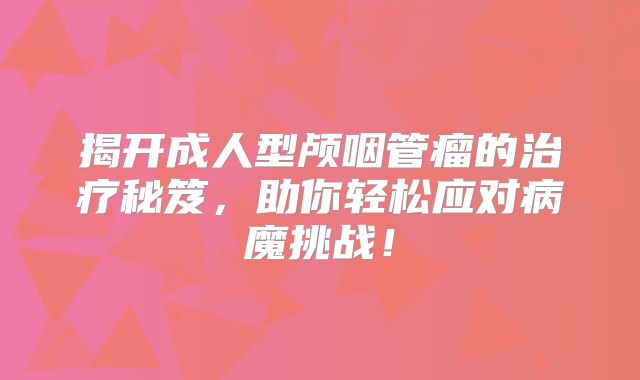 揭开成人型颅咽管瘤的治疗秘笈，助你轻松应对病魔挑战！