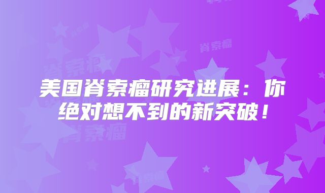 美国脊索瘤研究进展：你绝对想不到的新突破！