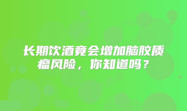 长期饮酒竟会增加脑胶质瘤风险，你知道吗？