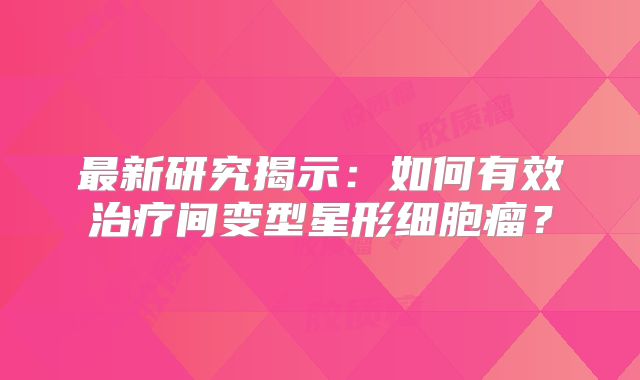 最新研究揭示：如何有效治疗间变型星形细胞瘤？