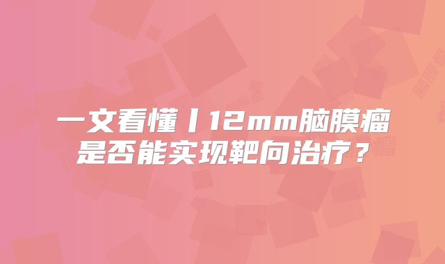 一文看懂丨12mm脑膜瘤是否能实现靶向治疗？
