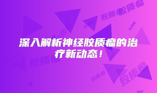 深入解析神经胶质瘤的治疗新动态！