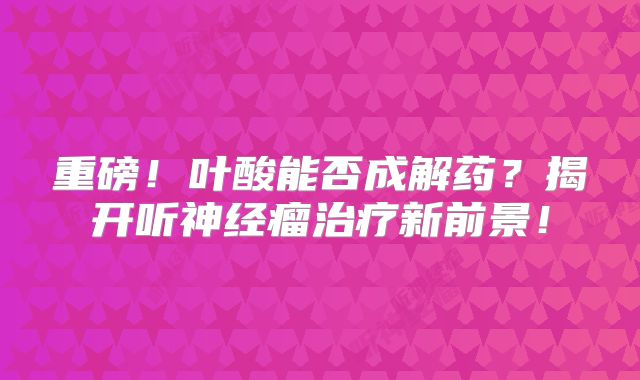 重磅！叶酸能否成解药？揭开听神经瘤治疗新前景！
