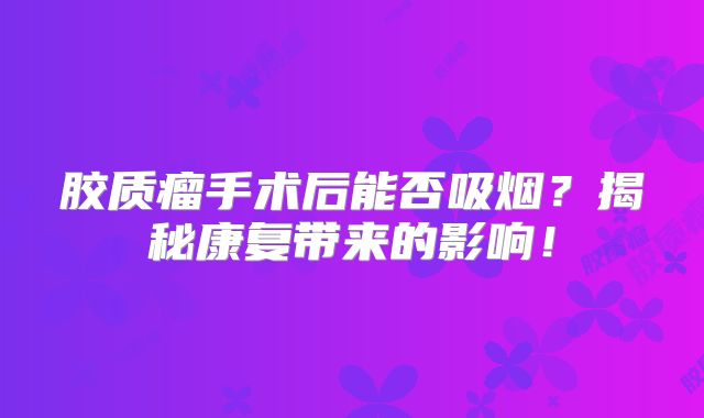 胶质瘤手术后能否吸烟？揭秘康复带来的影响！