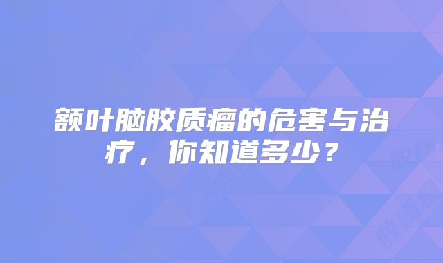 额叶脑胶质瘤的危害与治疗，你知道多少？