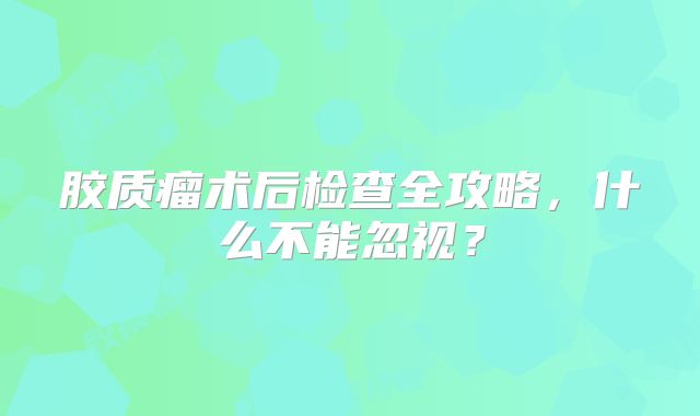 胶质瘤术后检查全攻略，什么不能忽视？
