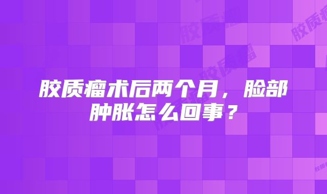 胶质瘤术后两个月，脸部肿胀怎么回事？