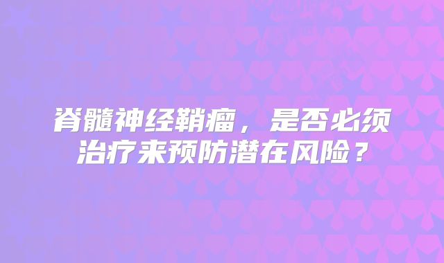 脊髓神经鞘瘤，是否必须治疗来预防潜在风险？