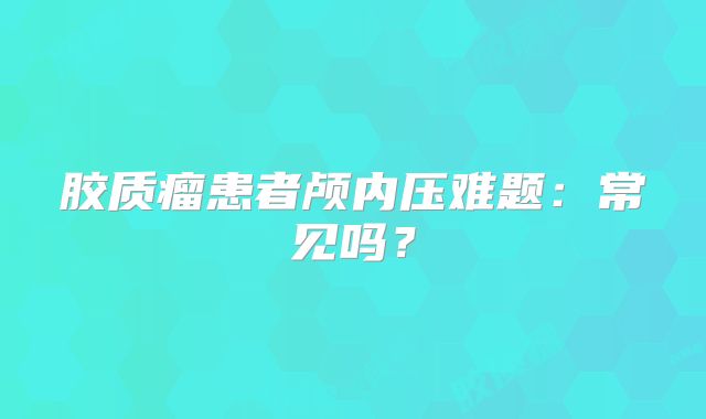 胶质瘤患者颅内压难题：常见吗？
