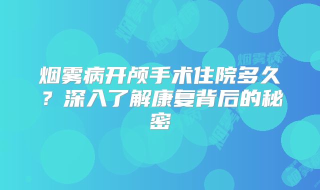 烟雾病开颅手术住院多久？深入了解康复背后的秘密