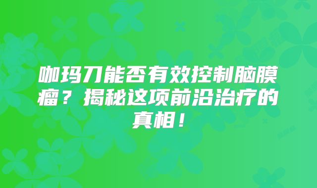 咖玛刀能否有效控制脑膜瘤？揭秘这项前沿治疗的真相！