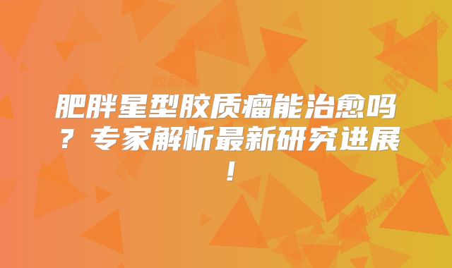肥胖星型胶质瘤能治愈吗？专家解析最新研究进展！