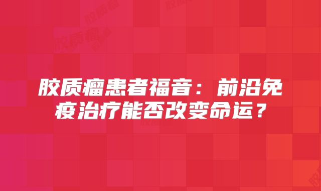 胶质瘤患者福音：前沿免疫治疗能否改变命运？