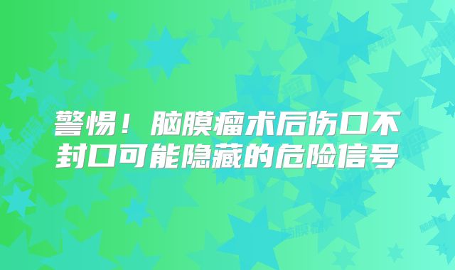 警惕！脑膜瘤术后伤口不封口可能隐藏的危险信号