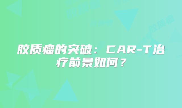 胶质瘤的突破：CAR-T治疗前景如何？
